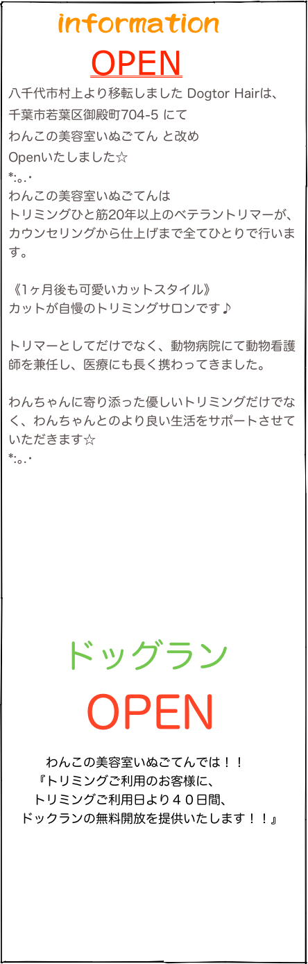 　   information
       OPEN
八千代市村上より移転しました Dogtor Hairは、
千葉市若葉区御殿町704-5 にて
わんこの美容室いぬごてん と改め
Openいたしました☆
*:｡.･
わんこの美容室いぬごてんは
トリミングひと筋20年以上のベテラントリマーが、カウンセリングから仕上げまで全てひとりで行います。

《1ヶ月後も可愛いカットスタイル》
カットが自慢のトリミングサロンです♪

トリマーとしてだけでなく、動物病院にて動物看護師を兼任し、医療にも長く携わってきました。

わんちゃんに寄り添った優しいトリミングだけでなく、わんちゃんとのより良い生活をサポートさせていただきます☆
*:｡.･




　  ドッグラン
       OPEN
　　　わんこの美容室いぬごてんでは！！
　　『トリミングご利用のお客様に、
　　トリミングご利用日より４０日間、
　ドックランの無料開放を提供いたします！！』

　　　
